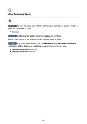 Page 977Slow Scanning Speed
Check 1 To view the image on a monitor, set the output resolution to around 150 dpi. To
print, set it to around 300 dpi.
Resolution
Check 2  Set Fading Correction , Grain Correction , etc. to None.
Refer to "Image Settings" for your model from Home of the  2QOLQH0DQXDO for details.
Check 3
 In IJ Scan Utility, deselect the  Correct slanted text document  / Detect the
orientation of text document and rotate image  checkbox and scan again.
Settings (Document Scan) Dialog Box...