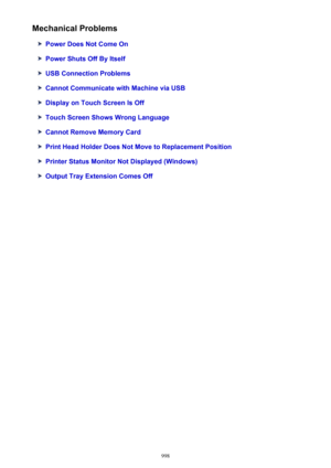 Page 998Mechanical Problems
Power Does Not Come On
Power Shuts Off By Itself
USB Connection Problems
Cannot Communicate with Machine via USB
Display on Touch Screen Is Off
Touch Screen Shows Wrong Language
Cannot Remove Memory Card
Print Head Holder Does Not Move to Replacement Position
Printer Status Monitor Not Displayed (Windows)
Output Tray Extension Comes Off
998 
