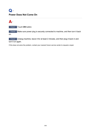 Page 999Power Does Not Come On
Check1 Touch ON button.
Check2
 Make sure power plug is securely connected to machine, and then turn it back
on.
Check3  Unplug machine, leave it for at least 2 minutes, and then plug it back in and
turn it on again.
If this does not solve the problem, contact your nearest Canon service center to request a repair.
999 