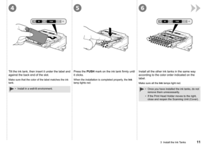 Page 13
456
3  Install the Ink Tanks
Tilt the ink tank, then insert it under the label and 
against the back end of the slot.
Install in a well-lit environment.•
Press the PUSH	mark	on	the	ink	tank	firmly	until	
it clicks.
When the installation is completed properly, the Ink 
lamp lights red.
Install all the other ink tanks in the same way 
according to the color order indicated on the 
label.
Make sure all the Ink lamps light red.
Once you have installed the ink tanks, do not 
remove them...