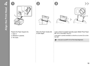 Page 15
4132
A
B
C
D

Align the Print Head
Prepare the Paper Support (A).
1. Open it.
2.  Withdraw it upwards.
3.  Tilt it back.Move the Paper Guides (B) 
to both edges.
Load a sheet of supplied specialty paper (Matte Photo Paper 
MP-101) in the Rear Tray (C).
Be sure to use MP-101 for Print Head Alignment.•
Load paper in portrait orientation so that the cut corner (D) is at th\
e 
top right. 