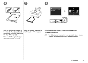 Page 19
678
I
5  Load Paper
Align the paper to the right side of 
the Cassette (1), and slide the left 
Paper Guide completely against the 
left edge of the paper (2).
Make sure that the height of the paper 
stack does not exceed the line (I).
Insert the Cassette slowly into the 
machine until it clicks into place.Confirm	the	message	on	the	LCD,	then	touch	the	
OK button.
The HOME screen appears.
The LCD will turn off if the machine is not operated for about 5 minutes. 
To restore the display, touch...