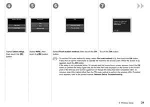 Page 31
4567
8  Wireless Setup
Select Push button method, then touch the OK 
button.
Select WPS, then 
touch the OK button.
Touch the OK button.Select Other setup, 
then touch the OK 
button.To use the PIN code method for setup, select PIN code method in , then touch the OK button. 
Follow the on-screen instructions to operate the machine and access poin\
t. When the screen in  
appears, touch the OK button. 
If the setup is not completed within 10 minutes and the timeout error sc\
reen appears, touch...