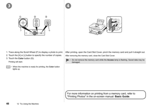 Page 50
34
GF
12  Try Using the Machine
Do not remove the memory card while the Access	lamp	is	flashing.	Saved	data	may	be	
damaged.
•
When the machine is ready for printing, the Color button 
lights up.
•
1. Trace along the Scroll Wheel (F) to display a photo to print.
2.  Touch the [
+] or [-] button to specify the number of copies.
3.  Touch the 
Color button (G).
Printing will start.
After printing, open the Card Slot Cover, pinch the memory card and pull it straight out.
After removing the memory...