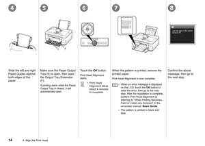 Page 16
46578
EF
4  Align the Print Head
Slide the left and right 
Paper Guides against 
both edges of the 
paper.
Make sure the Paper Output 
Tray (E) is open, then open 
the Output Tray Extension 
(F).
Touch the OK button.
Print Head Alignment 
starts.
When the pattern is printed, remove the 
printed paper.Confirm	the	above	message, then go to 
the next step.
Print Head 
Alignment takes 
about 4 minutes 
to complete.
•When an error message is displayed 
on the LCD, touch the OK button to 
clear the...