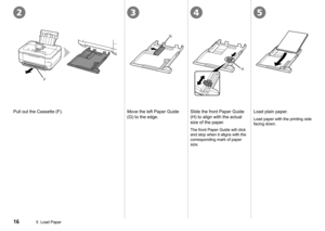 Page 18
5432
F
G
H
5  Load Paper
Load plain paper.
Load paper with the printing side 
facing down.
Slide the front Paper Guide 
(H) to align with the actual 
size of the paper.
The front Paper Guide will click 
and stop when it aligns with the 
corresponding mark of paper 
size.
Pull out the Cassette (F).Move the left Paper Guide 
(G) to the edge. 