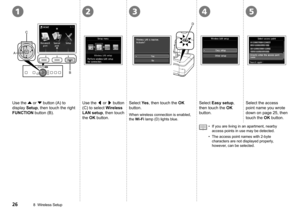 Page 28
321
D
C
A
B
45
8  Wireless Setup
Use the { or } button (A) to 
display Setup, then touch the right 
FUNCTION button (B). 
Use the [ or ] button 
(C) to select Wireless 
LAN setup, then touch 
the OK button.
Select Yes, then touch the OK 
button.
When wireless connection is enabled, 
the Wi-Fi lamp (D) lights blue.
Select Easy setup, 
then touch the OK 
button.
Select the access 
point name you wrote 
down on page 25, then 
touch the OK button.
If you are living in an apartment, nearby 
access...