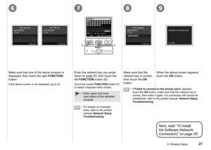 Page 29
6789
EF
8  Wireless Setup
Make sure that one of the above screens is 
displayed, then touch the right FUNCTION 
button.
If the above screen is not displayed, go to .
Next, read “10 Install 
the Software (Network 
Connection)” on page 35!
Enter the network key you wrote 
down on page 25, then touch the 
left FUNCTION button (E).
Enter upper and lower 
case letters of the alphabet 
correctly.
•
For details on character 
entry, refer to the printed 
manual: Network Setup 
Troubleshooting.
•
Touch...