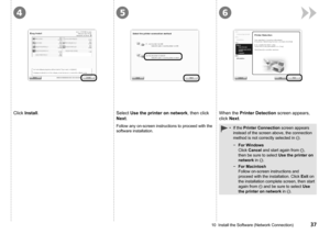 Page 39
456
10  Install the Software (Network Connection)
Click Install.Select Use the printer on network, then click 
Next.
Follow any on-screen instructions to proceed with the 
software installation.
When the Printer Detection screen appears, 
click Next.
For Windows 
Click Cancel and start again from , 
then be sure to select Use the printer on 
network in .
For Macintosh 
Follow on-screen instructions and 
proceed with the installation. Click Exit on 
the installation complete screen, then start...