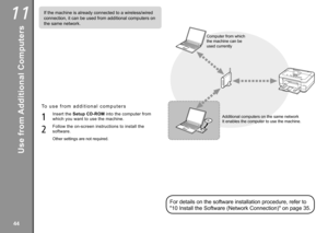 Page 46
11

If the machine is already connected to a wireless/wired 
connection, it can be used from additional computers on 
the same network.
For details on the software installation procedure, refer to 
"10 Install the Software (Network Connection)" on page 35.
Computer from which 
the machine can be 
used currently
Additional computers on the same network
Use from Additional Computers
To   u s e   f r o m   a d d i t i o n a l   c o m p u t e r s
1
2
Insert the Setup CD-ROM into the...