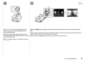 Page 49
E
C
D
12
12  Try Using the Machine
Load 4" x 6" (10 x 15 cm) photo paper in the 
Rear Tray (C) in portrait orientation with the 
printing side facing up.
Make sure that the Paper Output Tray (D) is open. 
If printing starts while the Paper Output Tray is closed, 
it will automatically open.
While the HOME screen appears, open the Card Slot Cover, insert a memory card into the Card 
Slot.
When inserting a memory card into the Card Slot, the photos on the memor\
y card are read and the...