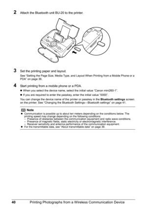 Page 4240Printing Photographs from a Wireless Communication Device
2Attach the Bluetooth unit BU-20 to the printer.
3Set the printing paper and layout. 
See “Setting the Page Size, Media Type, and Layout When Printing from a Mobile Phone or a 
PDA” on page 36.
4Start printing from a mobile phone or a PDA.
zWhen you select the device name, select the initial value “Canon mini260-1”.
zIf you are required to enter the passkey, enter the initial value “0000”.
You can change the device name of the printer or passkey...