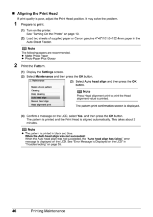 Page 48
46Printing Maintenance
„Aligning the Print Head
If print quality is poor, adjust the Print Head position. It may solve the problem.
1Prepare to print.
(1) Turn on the printer.
See “Turning On the Printer” on page 10.
(2) Load two sheets of supplied paper or Canon genuine 4×6/101.6×152.4mm paper in the 
Auto Sheet Feeder.
2Print the Pattern.
(1)Display the  Settings screen.
(2) Select  Maintenance  and then press the  OK button.
(4) Confirm a message on the LCD, select  Ye s. and then press the  OK...