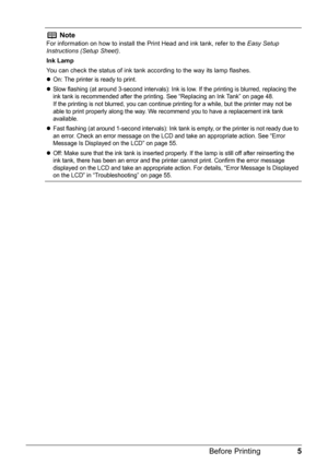 Page 75 Before Printing
Note
For information on how to install the Print Head and ink tank, refer to the Easy Setup 
Instructions (Setup Sheet).
Ink Lamp
You can check the status of ink tank according to the way its lamp flashes.
zOn: The printer is ready to print.
zSlow flashing (at around 3-second intervals): Ink is low. If the printing is blurred, replacing the 
ink tank is recommended after the printing. See “Replacing an Ink Tank” on page 48.
If the printing is not blurred, you can continue printing for a...