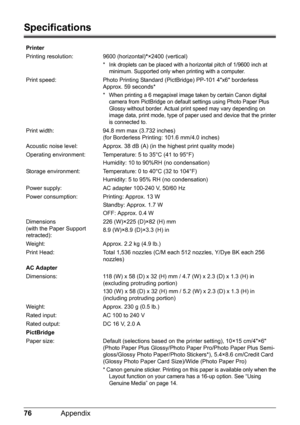 Page 7876Appendix
Specifications
Printer
Printing resolution: 9600 (horizontal)*×2400 (vertical)
* Ink droplets can be placed with a horizontal pitch of 1/9600 inch at 
minimum. Supported only when printing with a computer. 
Print speed: Photo Printing Standard (PictBridge) PP-101 4x6 borderless 
Approx. 59 seconds*
* When printing a 6 megapixel image taken by certain Canon digital 
camera from PictBridge on default settings using Photo Paper Plus 
Glossy without border. Actual print speed may vary depending on...