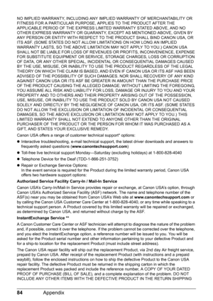 Page 8684Appendix
NO IMPLIED WARRANTY, INCLUDING ANY IMPLIED WARRANTY OF MERCHANTABILITY OR 
FITNESS FOR A PARTICULAR PURPOSE, APPLIES TO THE PRODUCT AFTER THE 
APPLICABLE PERIOD OF THE EXPRESS LIMITED WARRANTY STATED ABOVE, AND NO 
OTHER EXPRESS WARRANTY OR GUARANTY, EXCEPT AS MENTIONED ABOVE, GIVEN BY 
ANY PERSON OR ENTITY WITH RESPECT TO THE PRODUCT SHALL BIND CANON USA, OR 
ITS ASF. (SOME STATES DO NOT ALLOW LIMITATIONS ON HOW LONG AN IMPLIED 
WARRANTY LASTS, SO THE ABOVE LIMITATION MAY NOT APPLY TO YOU.)...