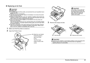 Page 3431 Routine Maintenance
„Replacing an Ink Tank
1Make sure that the printer is turned on.
2Open the Printer Cover.
3Remove the empty ink tank. 
Important
Handling Ink
zTo maintain optimal printing quality, we recommend the use of specified Canon 
genuine ink tank.
Refilling ink is not recommended.
zOnce you remove an ink tank, replace it immediately. Do not leave the printer 
with an ink tank removed.
zReplace an empty tank with a new one. Inserting a partially used ink tank may 
cause the nozzles to clog....