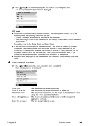 Page 101Chapter 8 99Scanning Images
(2)Use [ ] and [ ] to select the computer you want to use, then press [OK].
The scan process selection screen is displayed.
4Select the scan operation.
(1)Use [ ] or [ ] to select the scan operation, then press [OK].
Scan standby screen is displayed.
Note
zComputers connected over a wireless or wired LAN are displayed on the LCD of the 
machine when the following conditions are met.
– Canon IJ Network Scan Utility is installed on the computer.
– The machine you want to use is...