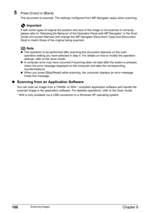 Page 102100Chapter 8Scanning Images
5Press [Color] or [Black].
The document is scanned. The settings configured from MP Navigator apply when scanning.
„Scanning from an Application Software
You can scan an image from a TWAIN- or WIA-* compliant application software and handle the 
scanned image in the application software. For detailed operations, refer to the Scan Guide.
* WIA is only available via a USB connection to a Windows XP operating system.
Important
If with some types of original the position and size...