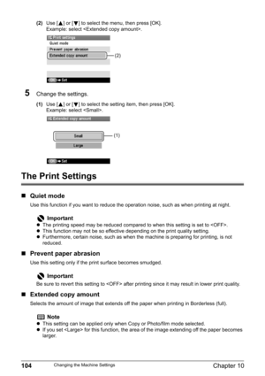 Page 106104Chapter 10Changing the Machine Settings
(2)Use [ ] or [ ] to select the menu, then press [OK].
Example: select .
5Change the settings.
(1)Use [ ] or [ ] to select the setting item, then press [OK].
Example: select .
The Print Settings
„Quiet mode
Use this function if you want to reduce the operation noise, such as when printing at night.
„Prevent paper abrasion
Use this setting only if the print surface becomes smudged.
„Extended copy amount
Selects the amount of image that extends off the paper when...