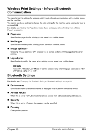 Page 107Chapter 10 105Changing the Machine Settings
Wireless Print Settings - Infrared/Bluetooth 
Communication
You can change the settings for wireless print through infrared communication with a mobile phone 
and the machine.
You cannot use these settings to change the print settings for the machine using a computer over a 
wireless LAN.
For details, see “Setting the Page Size, Media Type, and Layout When Printing from a Mobile 
Phone” on page 84.
„Page size
Specifies the page size for printing photos saved on...