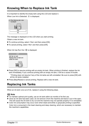 Page 111Chapter 11 109Routine Maintenance
Knowing When to Replace Ink Tank
It is important to identify the empty tank using the LCD and replace it.
When Low Ink is Detected:   is displayed.
The message is displayed on the LCD when you start printing.
Obtain a new ink tank.
zTo continue printing, select  and then press [OK].
zTo cancel printing, select  and then press [OK].
When Ink has Run Out:   is displayed.
zPress [OK] to resume printing with an empty ink tank. When printing is finished, replace the ink 
tank...