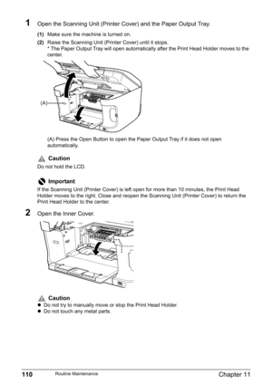 Page 112110Chapter 11Routine Maintenance
1Open the Scanning Unit (Printer Cover) and the Paper Output Tray.
(1)Make sure the machine is turned on.
(2)Raise the Scanning Unit (Printer Cover) until it stops.
* The Paper Output Tray will open automatically after the Print Head Holder moves to the 
center.
(A) Press the Open Button to open the Paper Output Tray if it does not open 
automatically.
2Open the Inner Cover.
Caution
Do not hold the LCD.
Important
If the Scanning Unit (Printer Cover) is left open for more...