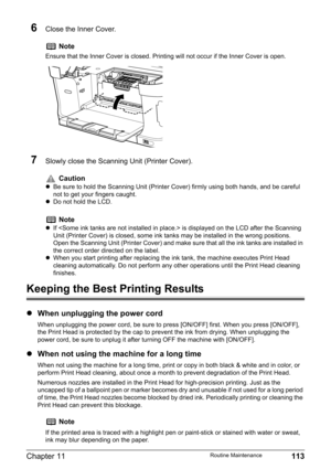 Page 115Chapter 11 113Routine Maintenance
6Close the Inner Cover.
7Slowly close the Scanning Unit (Printer Cover). 
Keeping the Best Printing Results
zWhen unplugging the power cord
When unplugging the power cord, be sure to press [ON/OFF] first. When you press [ON/OFF], 
the Print Head is protected by the cap to prevent the ink from drying. When unplugging the 
power cord, be sure to unplug it after turning OFF the machine with [ON/OFF].
zWhen not using the machine for a long time
When not using the machine for...