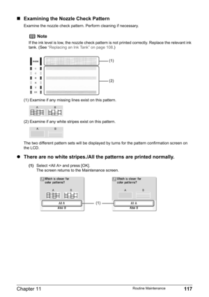 Page 119Chapter 11 117Routine Maintenance
„Examining the Nozzle Check Pattern
Examine the nozzle check pattern. Perform cleaning if necessary.
(1) Examine if any missing lines exist on this pattern.
(2) Examine if any white stripes exist on this pattern.
The two different pattern sets will be displayed by turns for the pattern confirmation screen on 
the LCD.
zThere are no white stripes./All the patterns are printed normally.
(1)Select  and press [OK].
The screen returns to the Maintenance screen.
Note
If the...