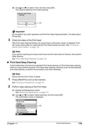 Page 121Chapter 11 119Routine Maintenance
(3)Use [ ] or [ ] to select  and then press [OK].
The machine starts the Print Head cleaning.
3Check the status of the Print Head.
After Print Head cleaning finishes, the nozzle check confirmation screen is displayed. Print 
the nozzle check pattern to verify that the Print Head nozzles are clean. See “Printing the 
Nozzle Check Pattern” on page 116.
„Print Head Deep Cleaning
If print quality does not improve by standard Print Head cleaning, try Print Head deep cleaning,...