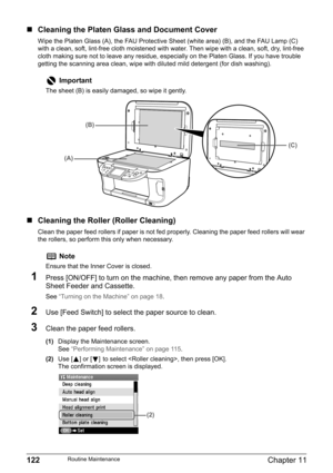 Page 124122Chapter 11Routine Maintenance
„Cleaning the Platen Glass and Document Cover
Wipe the Platen Glass (A), the FAU Protective Sheet (white area) (B), and the FAU Lamp (C) 
with a clean, soft, lint-free cloth moistened with water. Then wipe with a clean, soft, dry, lint-free 
cloth making sure not to leave any residue, especially on the Platen Glass. If you have trouble 
getting the scanning area clean, wipe with diluted mild detergent (for dish washing).
„Cleaning the Roller (Roller Cleaning)
Clean the...