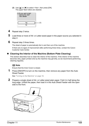 Page 125Chapter 11 123Routine Maintenance
(3)Use [ ] or [ ] to select , then press [OK].
The paper feed rollers are cleaned.
4Repeat step 3 twice.
5Load three or more of A4- or Letter-sized paper in the paper source you selected in 
step 2.
6Repeat step 3 three times.
The sheet of paper is automatically fed in and then out of the machine.
If there are no signs of improvement after performing three times, contact the Canon 
Customer Care Center.
„Cleaning the Interior of the Machine (Bottom Plate Cleaning)
This...