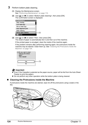 Page 126124Chapter 11Routine Maintenance
3Perform bottom plate cleaning.
(1)Display the Maintenance screen.
See“Performing Maintenance” on page 115.
(2)Use [ ] or [ ]to select , then press [OK].
The confirmation screen is displayed.
(3)Use [ ] or [ ] to select , then press [OK].
The sheet of paper is automatically fed in and then out of the machine.
If the printed paper is smudged, clean the inside of the machine again.
If the problem remains after performing cleaning again, the protrusions inside the 
machine...