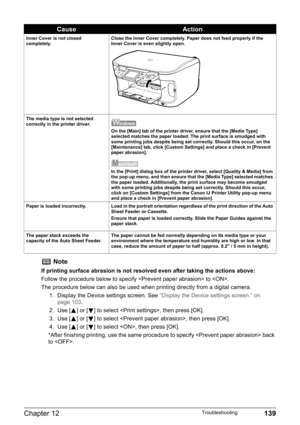 Page 141Chapter 12 139Troubleshooting
Inner Cover is not closed 
completely.Close the Inner Cover completely. Paper does not feed properly if the 
Inner Cover is even slightly open.
The media type is not selected 
correctly in the printer driver.
On the [Main] tab of the printer driver, ensure that the [Media Type] 
selected matches the paper loaded. The print surface is smudged with 
some printing jobs despite being set correctly. Should this occur, on the 
[Maintenance] tab, click [Custom Settings] and place a...