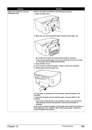 Page 143Chapter 12 141Troubleshooting
Paper jams inside the machine 
(Transport Unit).Remove the paper according to the following procedure.
1. Open the Rear Cover.
2. When you can see the jammed paper, slowly pull the paper out.
Be careful not to touch the components inside the machine.
If you cannot pull the paper out, turn the machine off and turn it back 
on. The paper will be ejected automatically.
3. Close the Rear Cover.
4. If you could not extract the paper in step 2, remove the Cassette.
5. Slowly pull...