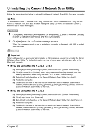 Page 169Chapter 13 167Appendix
Uninstalling the Canon IJ Network Scan Utility
Follow the steps described below to uninstall the Canon IJ Network Scan Utility from your computer.
1Click [Start], and select [All Programs] (or [Programs]), [Canon IJ Network Utilities], 
[Canon IJ Network Scan Utility], and then [Uninstaller].
2Click [Yes] when the confirmation message appears.
When the message prompting you to restart your computer is displayed, click [OK] to restart 
your computer.
zIf you are using Mac OS X...