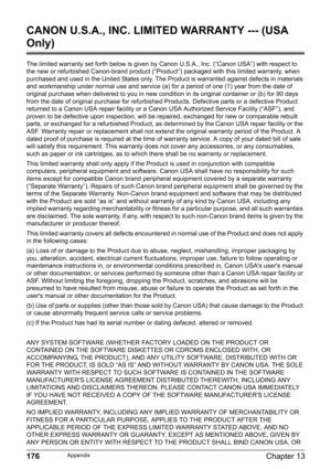Page 178176Chapter 13Appendix
CANON U.S.A., INC. LIMITED WARRANTY --- (USA 
Only)
The limited warranty set forth below is given by Canon U.S.A., Inc. (“Canon USA”) with respect to 
the new or refurbished Canon-brand product (“Product”) packaged with this limited warranty, when 
purchased and used in the United States only. The Product is warranted against defects in materials 
and workmanship under normal use and service (a) for a period of one (1) year from the date of 
original purchase when delivered to you...