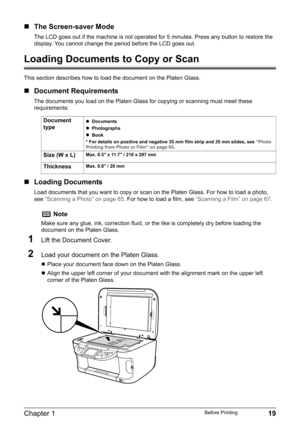 Page 21Chapter 1 19Before Printing
„The Screen-saver Mode
The LCD goes out if the machine is not operated for 5 minutes. Press any button to restore the 
display. You cannot change the period before the LCD goes out.
Loading Documents to Copy or Scan
This section describes how to load the document on the Platen Glass.
„Document Requirements
The documents you load on the Platen Glass for copying or scanning must meet these 
requirements:
„Loading Documents
Load documents that you want to copy or scan on the...