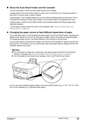 Page 25Chapter 1 23Before Printing
„About the Auto Sheet Feeder and the Cassette
You can load paper in both the Auto Sheet Feeder and Cassette.
Loading paper in the Auto Sheet Feeder is easy, and is convenient if you frequently switch to 
and print on various sizes or types of paper.
Loading paper in the Cassette allows you to print without reloading paper for each job. This is 
convenient for loading a certain type of paper, such as plain paper, you regularly print onto.
Loading paper in both the Auto Sheet...