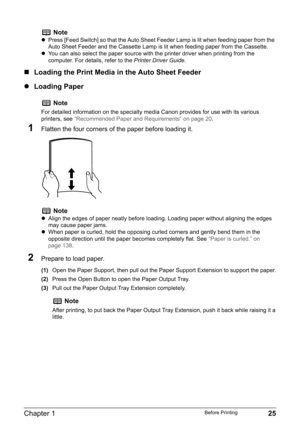 Page 27Chapter 1 25Before Printing
„Loading the Print Media in the Auto Sheet Feeder
zLoading Paper
1Flatten the four corners of the paper before loading it.
2Prepare to load paper.
(1)Open the Paper Support, then pull out the Paper Support Extension to support the paper.
(2)Press the Open Button to open the Paper Output Tray.
(3)Pull out the Paper Output Tray Extension completely.
Note
zPress [Feed Switch] so that the Auto Sheet Feeder Lamp is lit when feeding paper from the 
Auto Sheet Feeder and the Cassette...