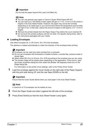 Page 29Chapter 1 27Before Printing
zLoading Envelopes
Use either European DL or US Comm. Env. #10 size envelopes.
The address is rotated automatically to match the direction of the envelope when printing.
1Load the envelope against the Cover Guide on the right side of the Paper Support 
with the print side facing UP, and the rear flaps DOWN on the left.
2Pinch the Paper Guide and slide it against the left side of the envelope.
3Press [Feed Switch] so that the Auto Sheet Feeder Lamp lights.
Important
Do not load...