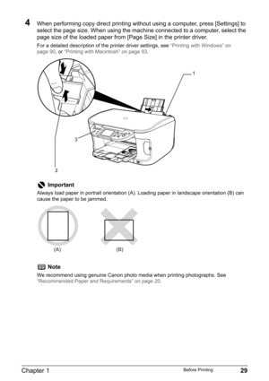 Page 31Chapter 1 29Before Printing
4When performing copy direct printing without using a computer, press [Settings] to 
select the page size. When using the machine connected to a computer, select the 
page size of the loaded paper from [Page Size] in the printer driver.
For a detailed description of the printer driver settings, see “Printing with Windows” on 
page 90, or “Printing with Macintosh” on page 93.
Important
Always load paper in portrait orientation (A). Loading paper in landscape orientation (B) can...