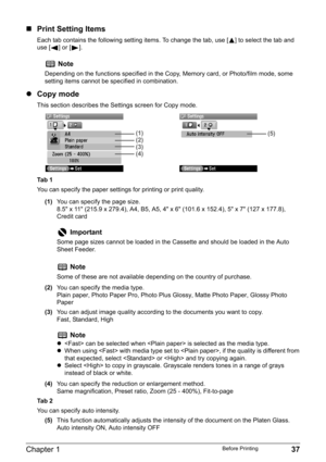 Page 39Chapter 1 37Before Printing
„Print Setting Items
Each tab contains the following setting items. To change the tab, use [ ] to select the tab and 
use [ ] or [ ].
zCopy mode
This section describes the Settings screen for Copy mode.
Ta b  1
You can specify the paper settings for printing or print quality.
(1)You can specify the page size.
8.5" x 11" (215.9 x 279.4), A4, B5, A5, 4" x 6" (101.6 x 152.4), 5" x 7" (127 x 177.8), 
Credit card
(2)You can specify the media type.
Plain...