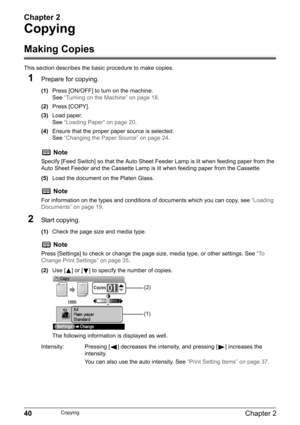 Page 42Chapter 2
40Chapter 2Copying
Copying
Making Copies
This section describes the basic procedure to make copies.
1Prepare for copying.
(1)Press [ON/OFF] to turn on the machine.
See“Turning on the Machine” on page 18.
(2)Press [COPY].
(3)Load paper.
See“Loading Paper” on page 20.
(4)Ensure that the proper paper source is selected.
See“Changing the Paper Source” on page 24.
(5)Load the document on the Platen Glass.
2Start copying.
(1)Check the page size and media type.
(2)Use [ ] or [ ] to specify the number...