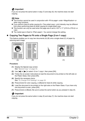 Page 4644Chapter 2Copying
zCopying Two Pages to Fit onto a Single Page (2-on-1 copy)
This feature enables you to copy two documents (A) (B) onto a single sheet (C) of paper by 
reducing each image.
Procedure:
(1)Display the Special copy screen.
See“Special Copy” on page 43.
(2)Use [ ] or [ ] to select , then press [OK].
(3)Follow the on-screen instructions to load the document to be printed on the left side on 
the Platen Glass, then press [OK].
(4)Specify the necessary items.
See“To Change Print Settings” on...