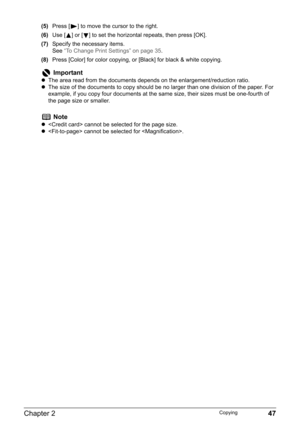 Page 49Chapter 2 47Copying
(5)Press [ ] to move the cursor to the right.
(6)Use [ ] or [ ] to set the horizontal repeats, then press [OK].
(7)Specify the necessary items.
See“To Change Print Settings” on page 35.
(8)Press [Color] for color copying, or [Black] for black & white copying.
Important
zThe area read from the documents depends on the enlargement/reduction ratio.
zThe size of the documents to copy should be no larger than one division of the paper. For 
example, if you copy four documents at the same...