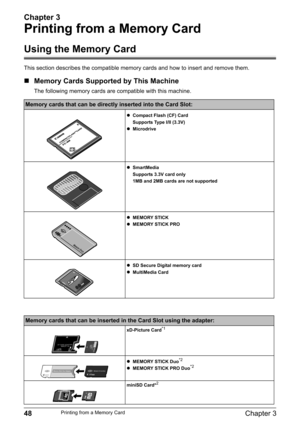 Page 50Chapter 3
48Chapter 3Printing from a Memory Card
Printing from a Memory Card
Using the Memory Card
This section describes the compatible memory cards and how to insert and remove them.
„Memory Cards Supported by This Machine
The following memory cards are compatible with this machine. 
Memory cards that can be directly inserted into the Card Slot:
zCompact Flash (CF) Card
Supports Type I/II (3.3V)
zMicrodrive
zSmartMedia
Supports 3.3V card only
1MB and 2MB cards are not supported
zMEMORY STICK
zMEMORY...