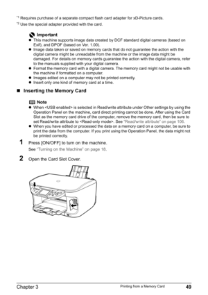 Page 51Chapter 3 49Printing from a Memory Card
*1 Requires purchase of a separate compact flash card adapter for xD-Picture cards.*2 Use the special adapter provided with the card.
„Inserting the Memory Card
1Press [ON/OFF] to turn on the machine.
See “Turning on the Machine” on page 18.
2Open the Card Slot Cover.
Important
zThis machine supports image data created by DCF standard digital cameras (based on 
Exif), and DPOF (based on Ver. 1.00).
zImage data taken or saved on memory cards that do not guarantee...