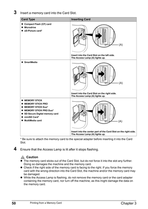 Page 5250Chapter 3Printing from a Memory Card
3Insert a memory card into the Card Slot.
* Be sure to attach the memory card to the special adapter before inserting it into the Card 
Slot.
4Ensure that the Access Lamp is lit after it stops flashing.
Card TypeInserting Card
zCompact Flash (CF) card
zMicrodrive
zxD-Picture card*
Insert into the Card Slot on the left side. 
The Access Lamp (A) lights up.
zSmartMedia
Insert into the Card Slot on the right side. 
The Access Lamp (A) lights up.
zMEMORY STICK
zMEMORY...