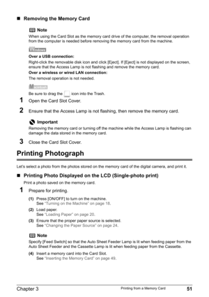 Page 53Chapter 3 51Printing from a Memory Card
„Removing the Memory Card
1Open the Card Slot Cover.
2Ensure that the Access Lamp is not flashing, then remove the memory card.
3Close the Card Slot Cover.
Printing Photograph
Let’s select a photo from the photos stored on the memory card of the digital camera, and print it.
„Printing Photo Displayed on the LCD (Single-photo print)
Print a photo saved on the memory card.
1Prepare for printing.
(1)Press [ON/OFF] to turn on the machine.
See“Turning on the Machine” on...